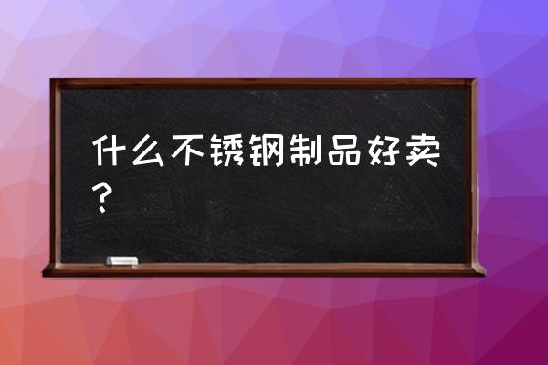 现在不锈钢产品什么最好卖 什么不锈钢制品好卖？