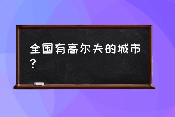 毕节有没有高尔夫球场 全国有高尔夫的城市？