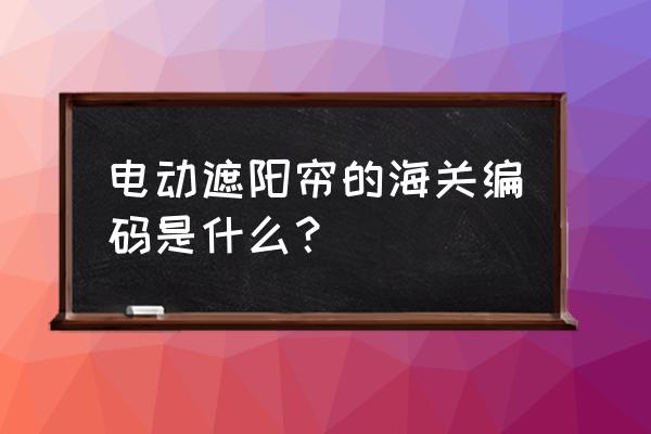 遮阳伞海关编码怎么填写 电动遮阳帘的海关编码是什么？