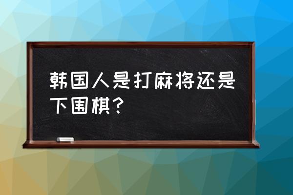 围棋在韩国很流行吗 韩国人是打麻将还是下围棋？