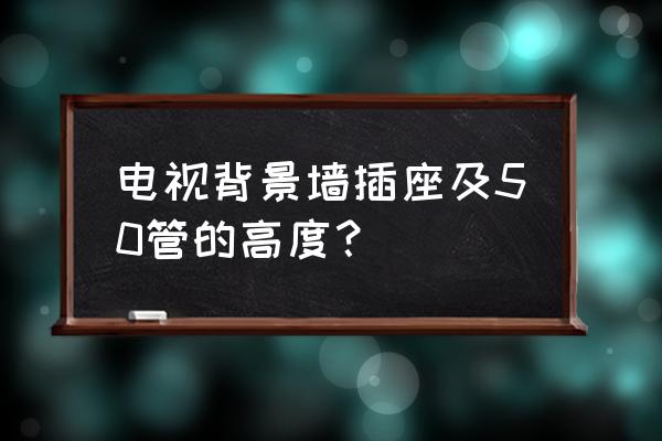 金装修电视背景墙插座网线留多高 电视背景墙插座及50管的高度？