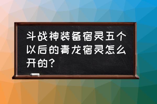 斗战神喂灵什么样可以炼宿 斗战神装备宿灵五个以后的青龙宿灵怎么开的？