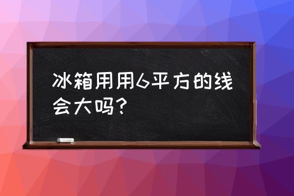 冰箱要多大电线 冰箱用用6平方的线会大吗？