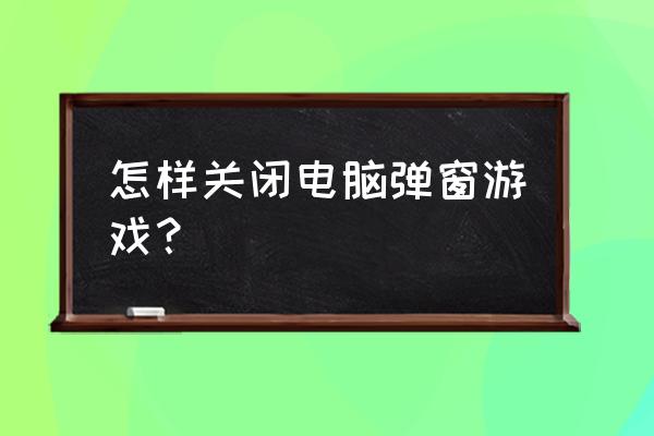 网页怎么屏蔽游戏弹窗 怎样关闭电脑弹窗游戏？