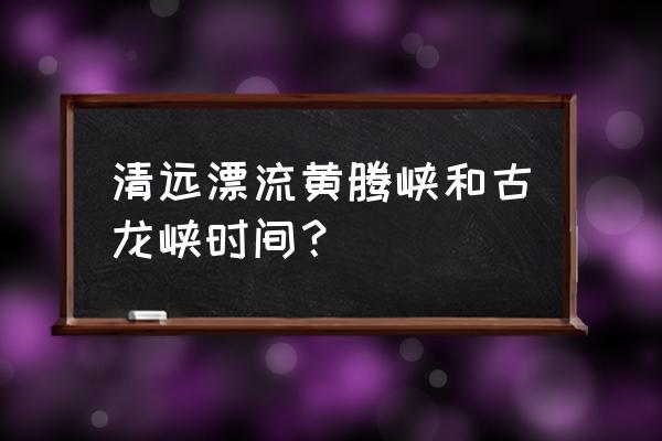 清远古龙峡漂流能玩多久 清远漂流黄腾峡和古龙峡时间？