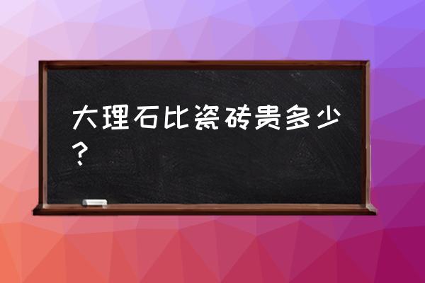 大理石跟瓷砖哪个高档 大理石比瓷砖贵多少？