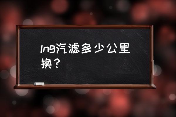 汽车天然气滤芯多长时间一换 lng汽滤多少公里换？