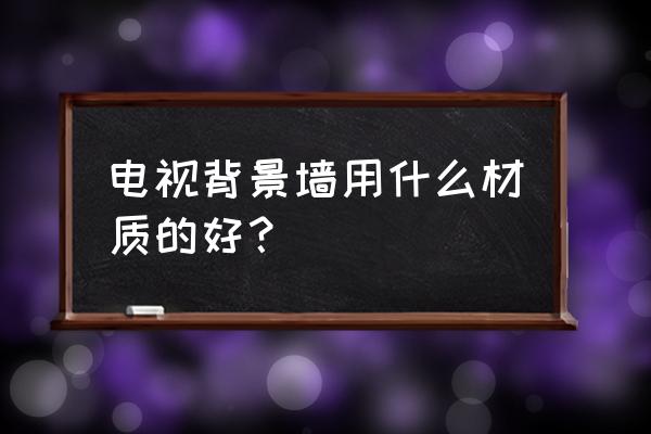 电视背景墙什么材质好 电视背景墙用什么材质的好？