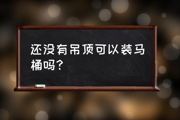 马桶装完了好不好吊顶 还没有吊顶可以装马桶吗？