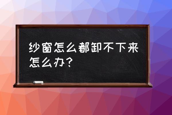 请问百度纱窗卸不下来怎么清洗 纱窗怎么都卸不下来怎么办？