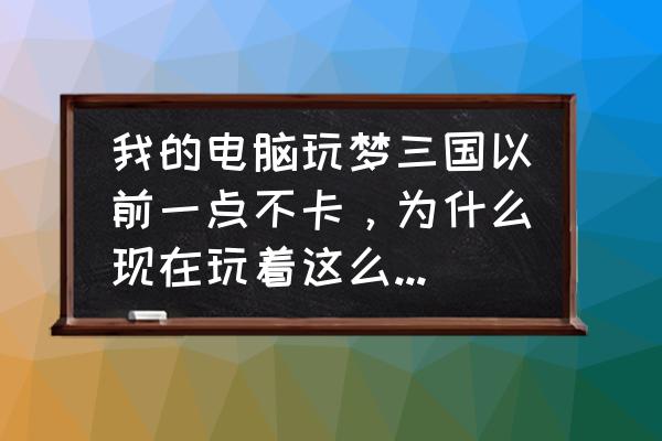 梦三国为啥卡屏 我的电脑玩梦三国以前一点不卡，为什么现在玩着这么卡，而且帧数不稳定，低的时候就卡？