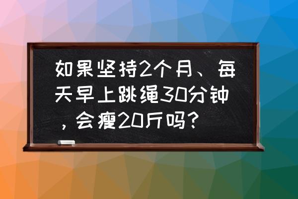 早晨空腹跳绳多久能减脂 如果坚持2个月、每天早上跳绳30分钟，会瘦20斤吗？