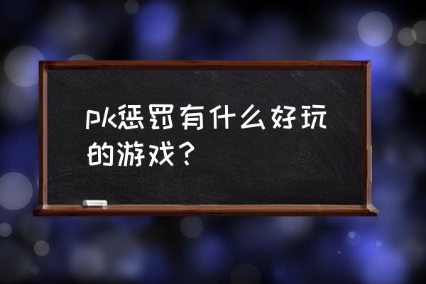 有什么好玩的pk网络游戏 pk惩罚有什么好玩的游戏？