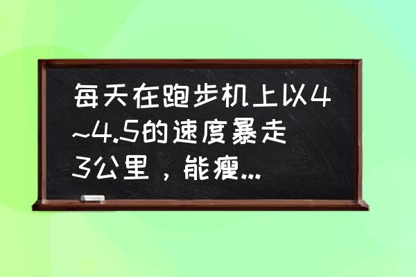 跑步机一天跑多少减肥效果 每天在跑步机上以4~4.5的速度暴走3公里，能瘦吗?希望会锻炼的人回答？