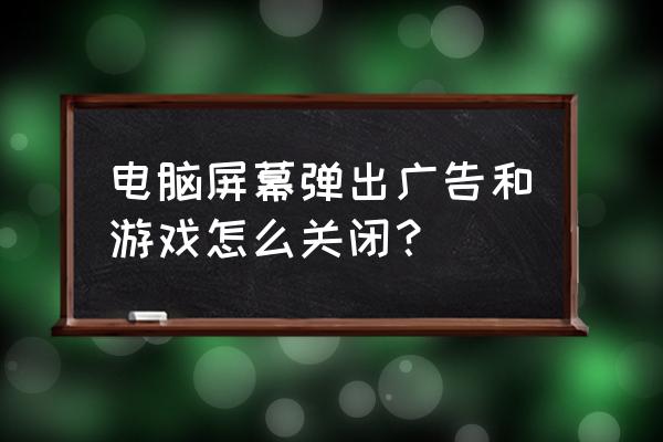 网页中总弹出游戏怎么办 电脑屏幕弹出广告和游戏怎么关闭？