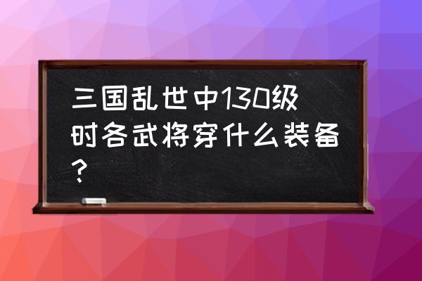 三国乱世拔下套装怎么合成 三国乱世中130级时各武将穿什么装备？