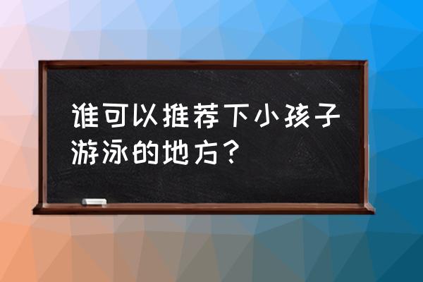 山东儿童游泳馆哪家好 谁可以推荐下小孩子游泳的地方？