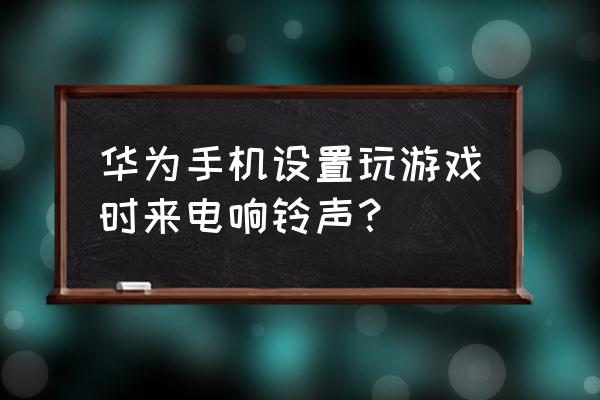 华为手机游戏怎么铃声没有 华为手机设置玩游戏时来电响铃声？