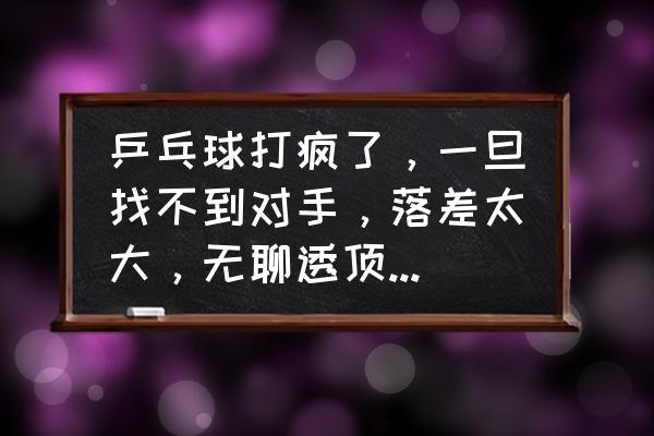 乒乓球练球无聊怎么办 乒乓球打疯了，一旦找不到对手，落差太大，无聊透顶，怎么办？