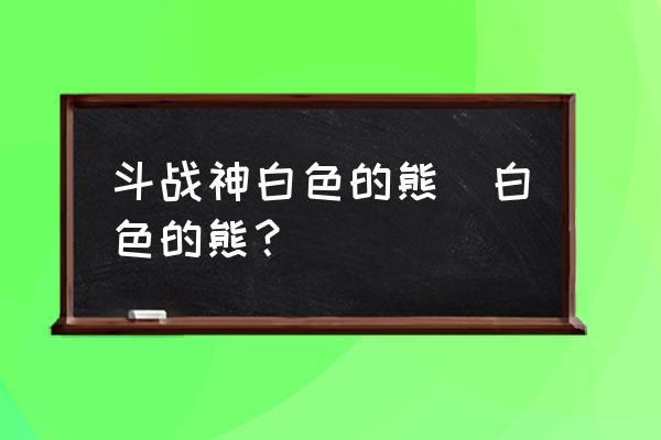 斗战神怎么找精英怪 斗战神白色的熊|白色的熊？