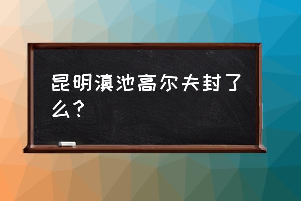 云南高尔夫球场为何封场 昆明滇池高尔夫封了么？