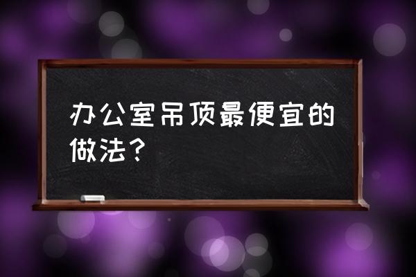 办公室吊顶用什么材料便宜 办公室吊顶最便宜的做法？