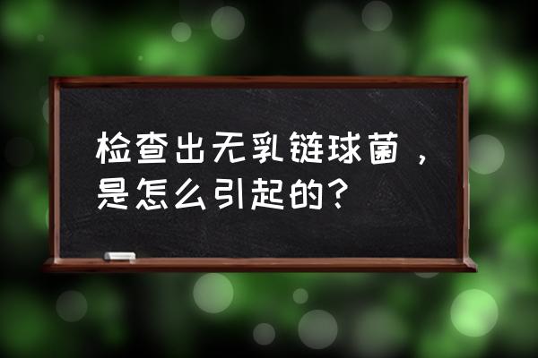 无乳链球菌是怎么感染上的 检查出无乳链球菌，是怎么引起的？