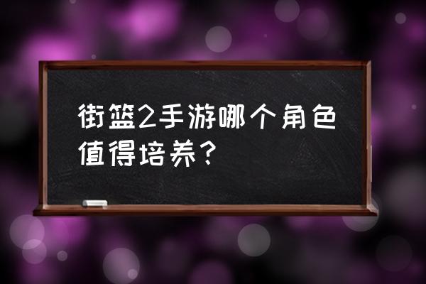 街篮手游哪个人物厉害 街篮2手游哪个角色值得培养？