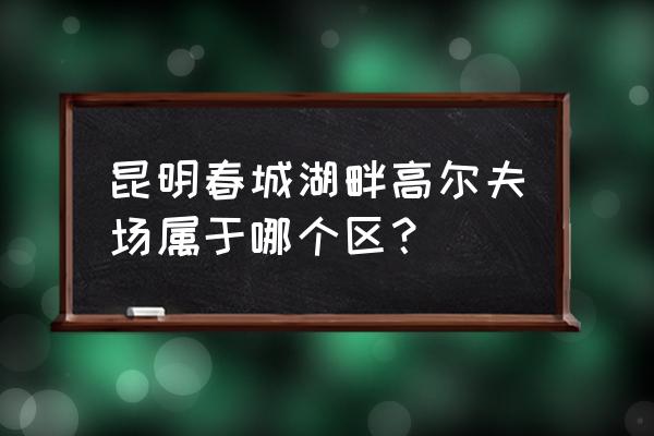 春城高尔夫球场怎么了 昆明春城湖畔高尔夫场属于哪个区？