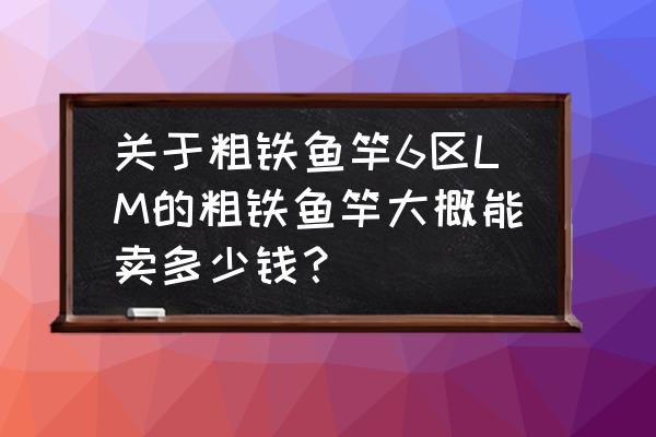 怀旧服粗铁鱼竿值钱吗 关于粗铁鱼竿6区LM的粗铁鱼竿大概能卖多少钱？