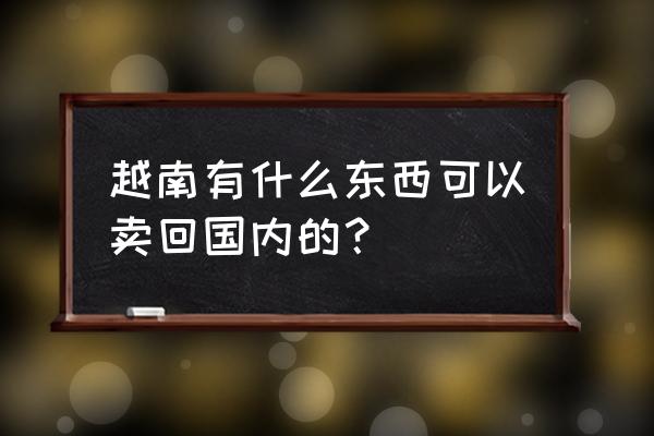 越南黄花梨能带回国吗 越南有什么东西可以卖回国内的？