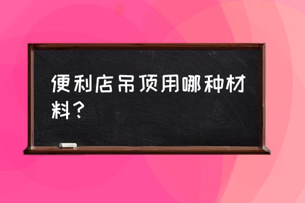 超市吊顶材料有哪些 便利店吊顶用哪种材料？