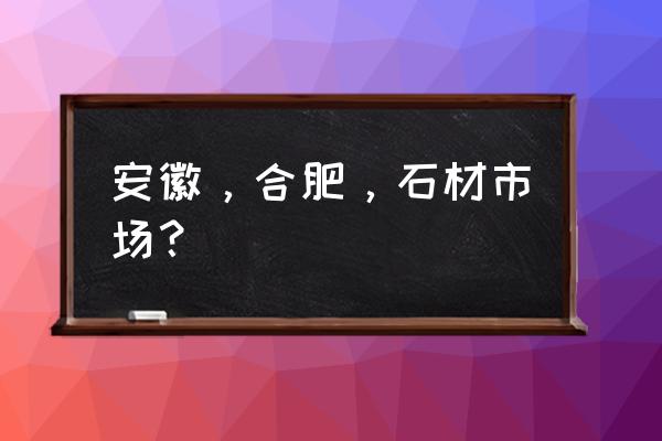 合肥石材市场有哪些 安徽，合肥，石材市场？