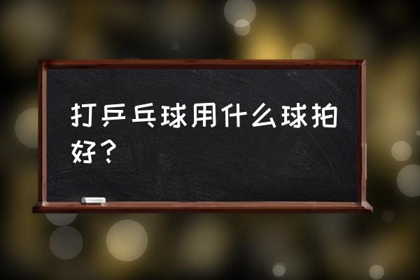 打乒乓球用什么球拍 打乒乓球用什么球拍好？