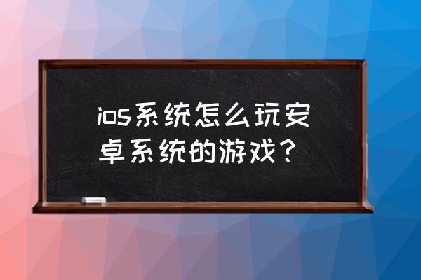 如何让苹果的手机玩安卓的游戏 ios系统怎么玩安卓系统的游戏？