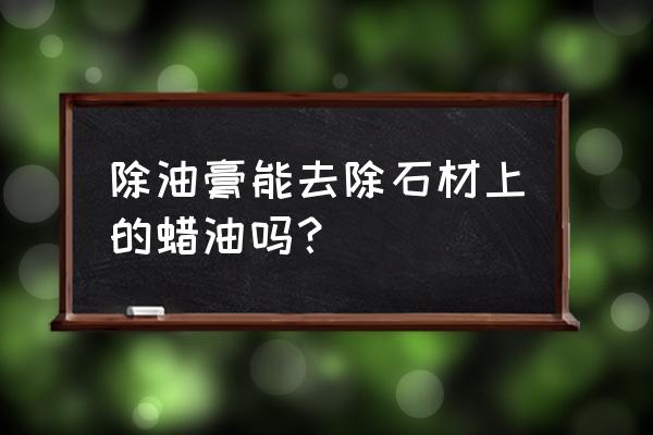 石材上有油性腊印怎么清理 除油膏能去除石材上的蜡油吗？