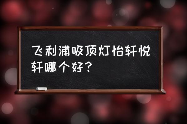 飞利浦led吸顶灯好不好 飞利浦吸顶灯怡轩悦轩哪个好？