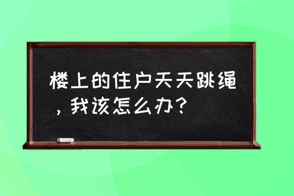 楼下天天跳绳怎么办 楼上的住户天天跳绳，我该怎么办？