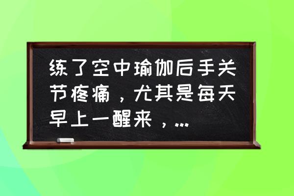 瑜伽动作后手酸痛怎么办 练了空中瑜伽后手关节疼痛，尤其是每天早上一醒来，就觉得手关节痛，肿，胀，握不了拳头，要自己活动一会？