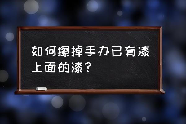 模型油漆用什么洗掉 如何擦掉手办已有漆上面的漆？