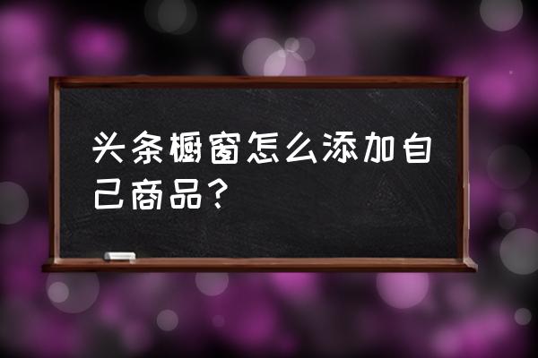 请问我开通了如何添加商品进橱窗 头条橱窗怎么添加自己商品？