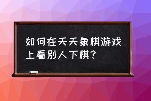 天天象棋怎样看好友 如何在天天象棋游戏上看别人下棋？