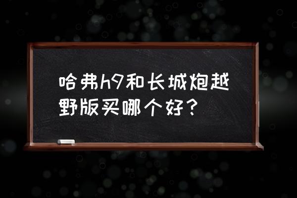 国产哪款皮卡越野性能最好 哈弗h9和长城炮越野版买哪个好？