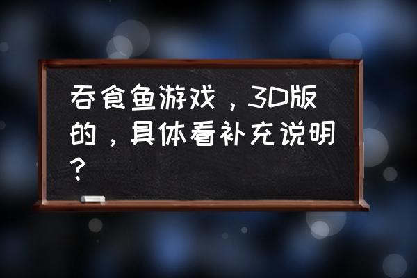 楚河玩的大鱼吃小鱼是什么游戏 吞食鱼游戏，3D版的，具体看补充说明？