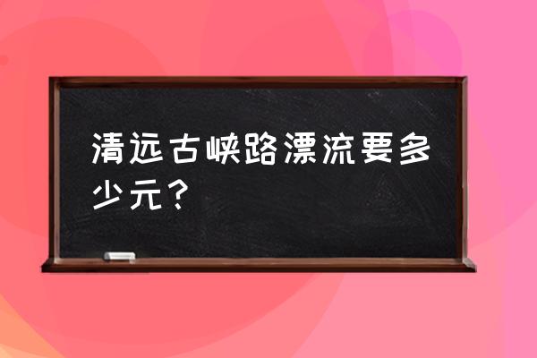 清远漂流一趟要多久 清远古峡路漂流要多少元？