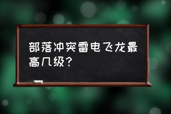 部落冲突几级训练营解锁雷龙 部落冲突雷电飞龙最高几级？