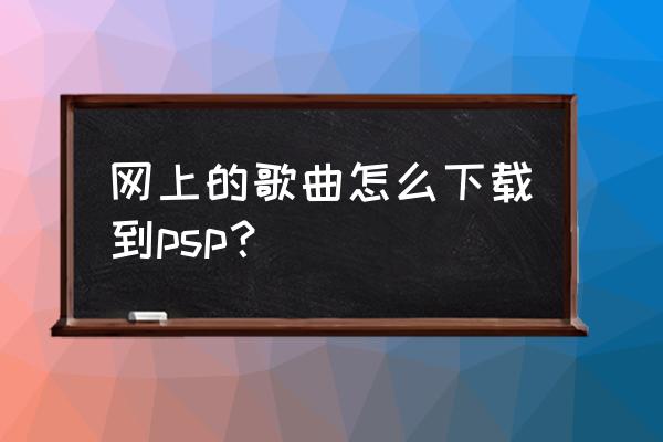 怎样在psp上下歌曲 网上的歌曲怎么下载到psp？