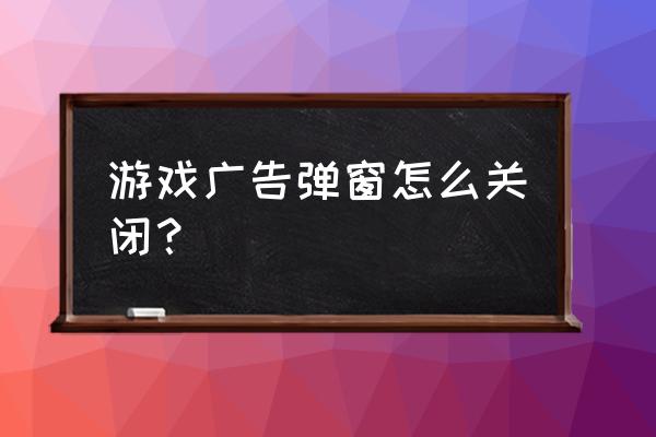 电脑网游戏时自动弹出网页怎么办 游戏广告弹窗怎么关闭？