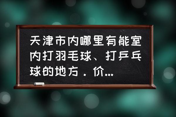 天津哪里打羽毛球便宜 天津市内哪里有能室内打羽毛球、打乒乓球的地方。价格多少？