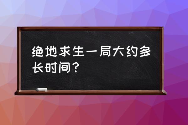 绝地求生一局最久多长时间 绝地求生一局大约多长时间？